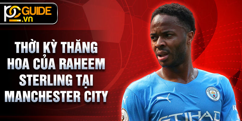 Raheem Sterling - Từ Tài Năng Thiên Bẩm Đến Ngôi Sao Sân Cỏ 3 Thời kỳ thăng hoa của Raheem Sterling tại Manchester City